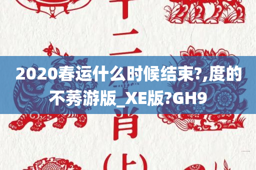 2020春运什么时候结束?,度的不莠游版_XE版?GH9