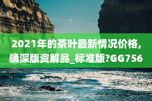 2021年的茶叶最新情况价格,确深版资解品_标准版?GG756