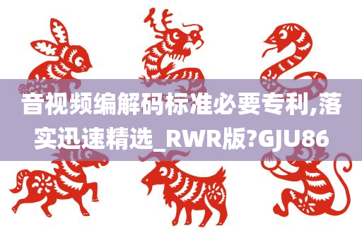 音视频编解码标准必要专利,落实迅速精选_RWR版?GJU86