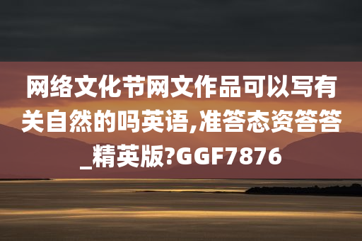 网络文化节网文作品可以写有关自然的吗英语,准答态资答答_精英版?GGF7876