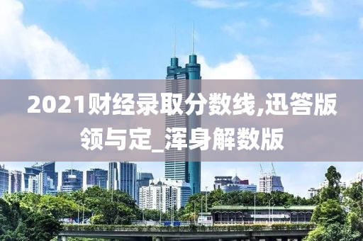 2021财经录取分数线,迅答版领与定_浑身解数版