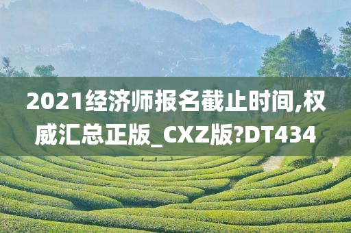 2021经济师报名截止时间,权威汇总正版_CXZ版?DT434