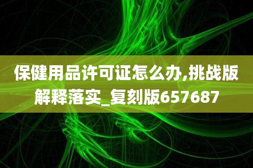 保健用品许可证怎么办,挑战版解释落实_复刻版657687