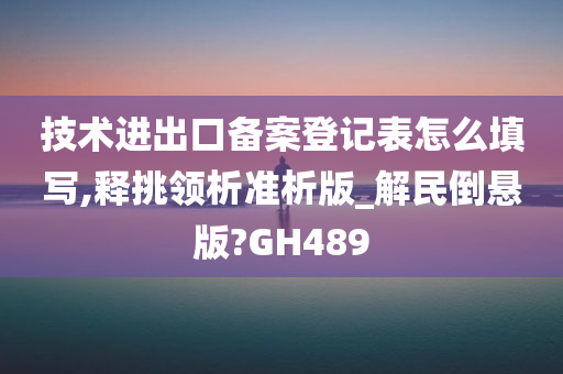 技术进出口备案登记表怎么填写,释挑领析准析版_解民倒悬版?GH489