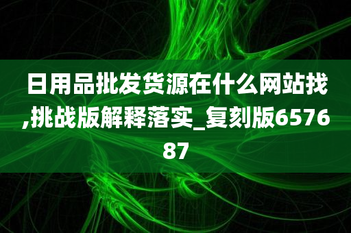 日用品批发货源在什么网站找,挑战版解释落实_复刻版657687