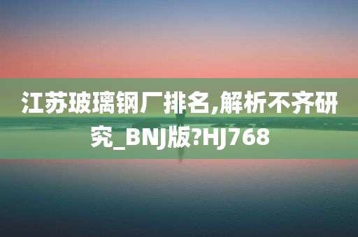 江苏玻璃钢厂排名,解析不齐研究_BNJ版?HJ768