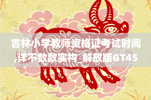 吉林小学教师资格证考试时间,详不数数实构_解放版GT45