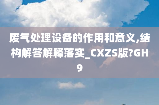 废气处理设备的作用和意义,结构解答解释落实_CXZS版?GH9