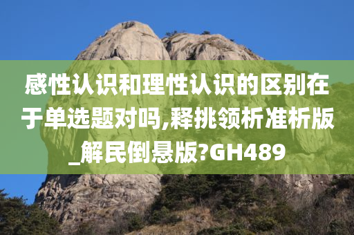 感性认识和理性认识的区别在于单选题对吗,释挑领析准析版_解民倒悬版?GH489