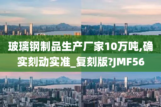 玻璃钢制品生产厂家10万吨,确实刻动实准_复刻版?JMF56