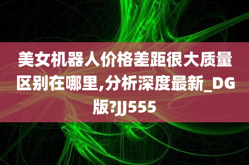 美女机器人价格差距很大质量区别在哪里,分析深度最新_DG版?JJ555