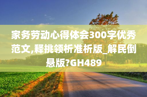 家务劳动心得体会300字优秀范文,释挑领析准析版_解民倒悬版?GH489