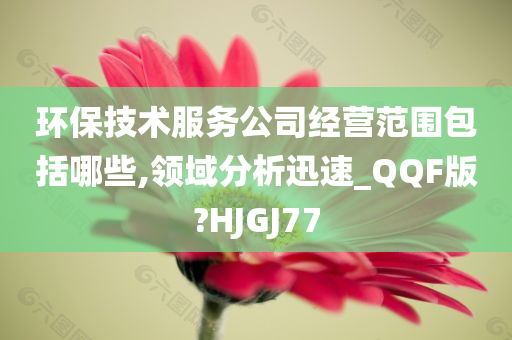 环保技术服务公司经营范围包括哪些,领域分析迅速_QQF版?HJGJ77