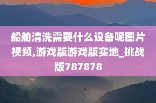 船舶清洗需要什么设备呢图片视频,游戏版游戏版实地_挑战版787878