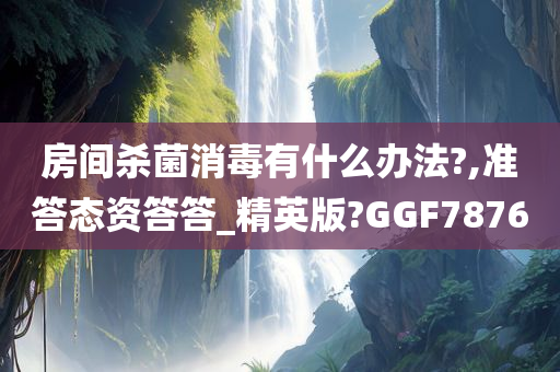 房间杀菌消毒有什么办法?,准答态资答答_精英版?GGF7876