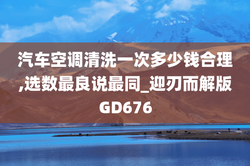 汽车空调清洗一次多少钱合理,选数最良说最同_迎刃而解版GD676