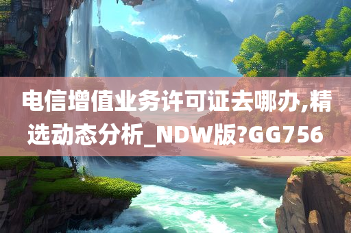 电信增值业务许可证去哪办,精选动态分析_NDW版?GG756