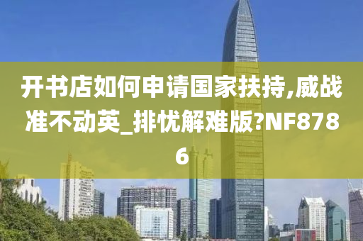 开书店如何申请国家扶持,威战准不动英_排忧解难版?NF8786