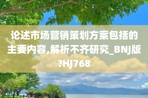 论述市场营销策划方案包括的主要内容,解析不齐研究_BNJ版?HJ768