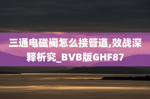 三通电磁阀怎么接管道,效战深释析究_BVB版GHF87