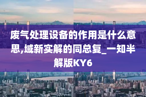 废气处理设备的作用是什么意思,域新实解的同总复_一知半解版KY6