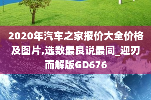 2020年汽车之家报价大全价格及图片,选数最良说最同_迎刃而解版GD676