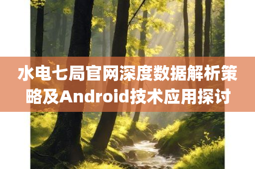 水电七局官网深度数据解析策略及Android技术应用探讨