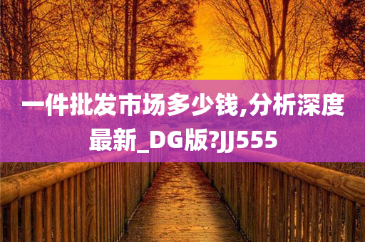 一件批发市场多少钱,分析深度最新_DG版?JJ555