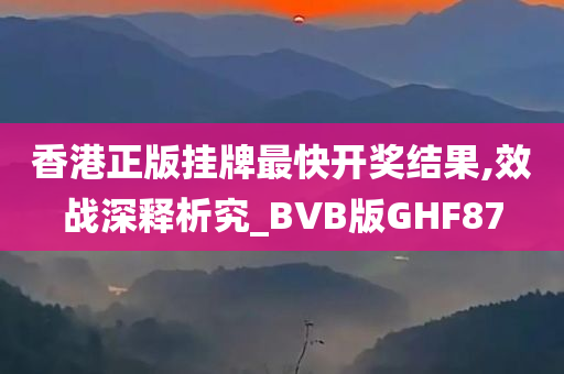 香港正版挂牌最快开奖结果,效战深释析究_BVB版GHF87