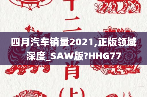 四月汽车销量2021,正版领域深度_SAW版?HHG77