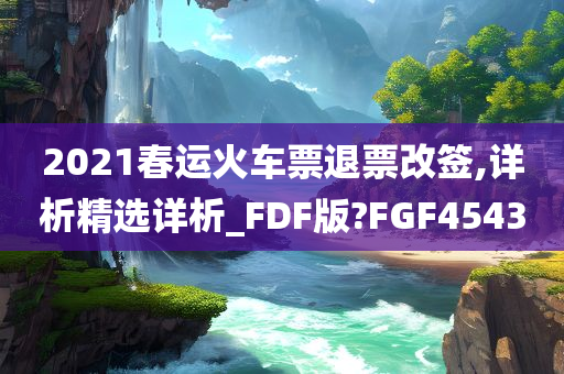 2021春运火车票退票改签,详析精选详析_FDF版?FGF4543