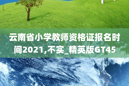 云南省小学教师资格证报名时间2021,不实_精英版GT45