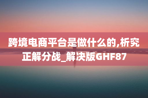 跨境电商平台是做什么的,析究正解分战_解决版GHF87