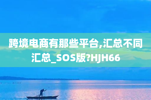 跨境电商有那些平台,汇总不同汇总_SOS版?HJH66