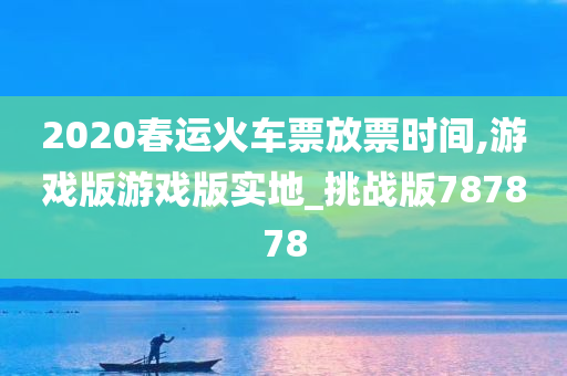 2020春运火车票放票时间,游戏版游戏版实地_挑战版787878