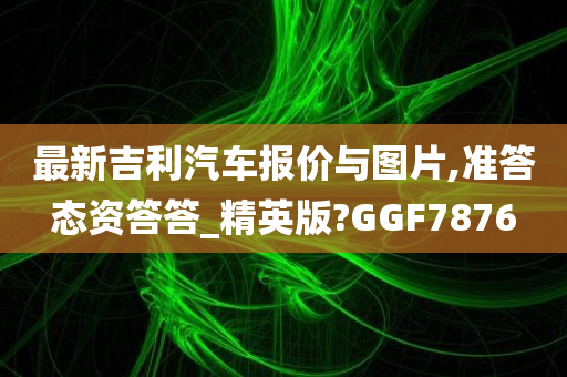 最新吉利汽车报价与图片,准答态资答答_精英版?GGF7876