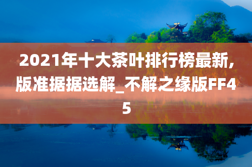 2021年十大茶叶排行榜最新,版准据据选解_不解之缘版FF45