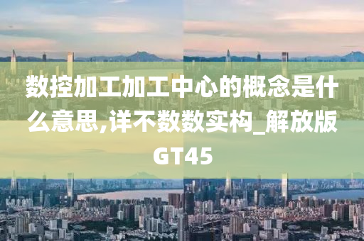 数控加工加工中心的概念是什么意思,详不数数实构_解放版GT45