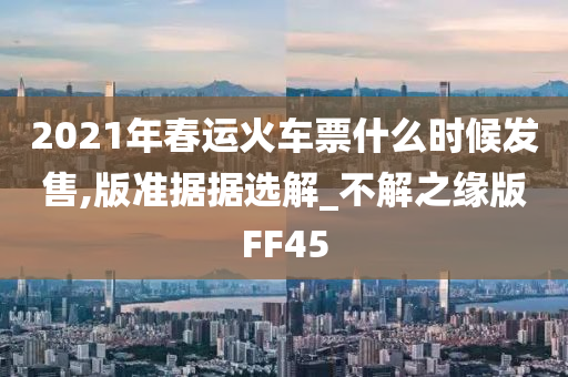 2021年春运火车票什么时候发售,版准据据选解_不解之缘版FF45