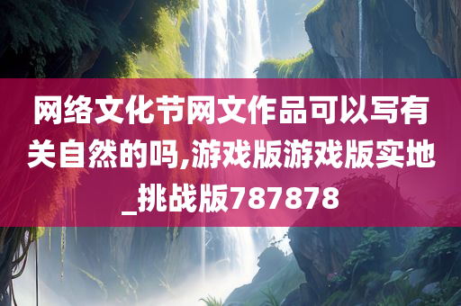 网络文化节网文作品可以写有关自然的吗,游戏版游戏版实地_挑战版787878