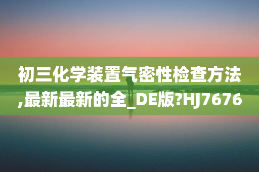 初三化学装置气密性检查方法,最新最新的全_DE版?HJ7676