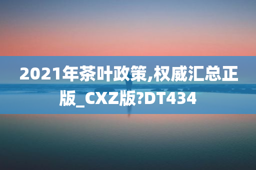 2021年茶叶政策,权威汇总正版_CXZ版?DT434