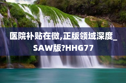 医院补贴在微,正版领域深度_SAW版?HHG77