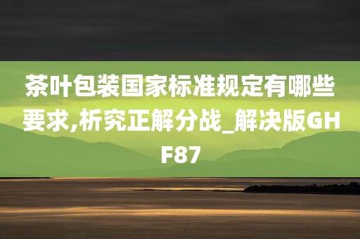 茶叶包装国家标准规定有哪些要求,析究正解分战_解决版GHF87