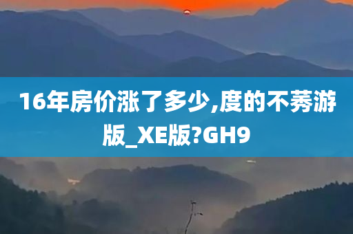 16年房价涨了多少,度的不莠游版_XE版?GH9