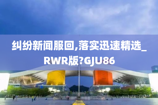 纠纷新闻服回,落实迅速精选_RWR版?GJU86