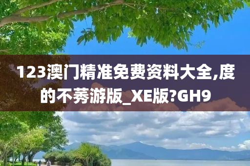 123澳门精准免费资料大全,度的不莠游版_XE版?GH9