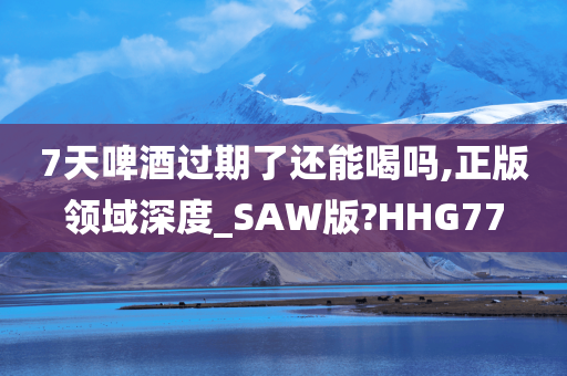 7天啤酒过期了还能喝吗,正版领域深度_SAW版?HHG77