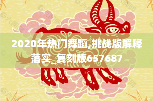 2020年热门舞蹈,挑战版解释落实_复刻版657687