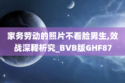 家务劳动的照片不看脸男生,效战深释析究_BVB版GHF87